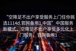 “空降足不出戶享受服務上門任你挑選1114d.官網(wǎng)備用1.中國”中國服務新模式，空降足不出戶享受多元化上門服務，官網(wǎng)備用1