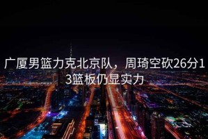 廣廈男籃力克北京隊(duì)，周琦空砍26分13籃板仍顯實(shí)力