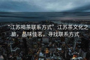 “江蘇喝茶聯(lián)系方式”江蘇茶文化之旅，品味佳茗，尋找聯(lián)系方式