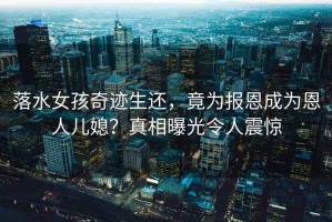 落水女孩奇跡生還，竟為報(bào)恩成為恩人兒媳？真相曝光令人震驚