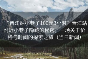 “晉江站小巷子100元3小時(shí)”晉江站附近小巷子隱藏的秘密，一場(chǎng)關(guān)于價(jià)格與時(shí)間的探索之旅（當(dāng)日新聞）