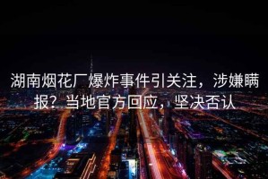 湖南煙花廠爆炸事件引關(guān)注，涉嫌瞞報(bào)？當(dāng)?shù)毓俜交貞?yīng)，堅(jiān)決否認(rèn)