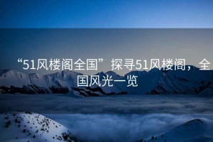 “51風(fēng)樓閣全國”探尋51風(fēng)樓閣，全國風(fēng)光一覽