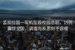 孟加拉國一軍機墜毀校園悲劇，19死震驚全國，調(diào)查與反思刻不容緩