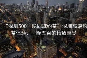 “深圳500一晚同城約茶”深圳高端約茶體驗(yàn)，一晚五百的精致享受