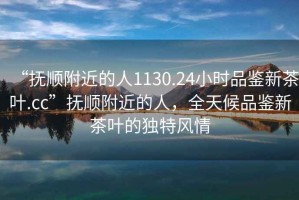 “撫順附近的人1130.24小時(shí)品鑒新茶葉.cc”撫順附近的人，全天候品鑒新茶葉的獨(dú)特風(fēng)情