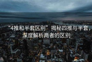 “4推和半套區(qū)別”揭秘四推與半套，深度解析兩者的區(qū)別