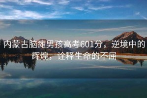 內(nèi)蒙古腦癱男孩高考601分，逆境中的輝煌，詮釋生命的不屈