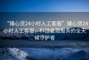 “臻心貸24小時(shí)人工客服”臻心貸24小時(shí)人工客服，科技金融服務(wù)的全天候守護(hù)者