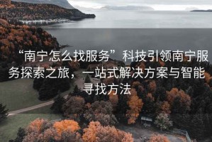 “南寧怎么找服務”科技引領南寧服務探索之旅，一站式解決方案與智能尋找方法