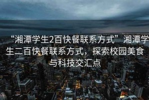 “湘潭學(xué)生2百快餐聯(lián)系方式”湘潭學(xué)生二百快餐聯(lián)系方式，探索校園美食與科技交匯點(diǎn)