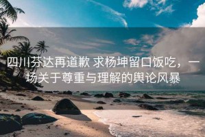 四川芬達(dá)再道歉 求楊坤留口飯吃，一場(chǎng)關(guān)于尊重與理解的輿論風(fēng)暴