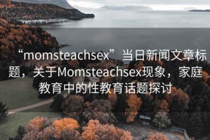 “momsteachsex”當(dāng)日新聞文章標(biāo)題，關(guān)于Momsteachsex現(xiàn)象，家庭教育中的性教育話題探討