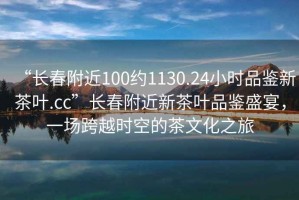 “長春附近100約1130.24小時品鑒新茶葉.cc”長春附近新茶葉品鑒盛宴，一場跨越時空的茶文化之旅