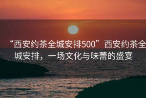 “西安約茶全城安排500”西安約茶全城安排，一場(chǎng)文化與味蕾的盛宴