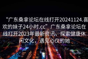 “廣東桑拿論壇在線打開20241124.喜歡的妹子24小時.cc”廣東桑拿論壇在線打開2023年最新資訊，探索健康休閑文化，遇見心儀的她