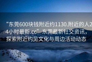“東莞600塊錢附近約1130.附近的人24小時(shí)最新.cc”東莞最新社交資訊，探索附近約見文化與周邊活動動態(tài)
