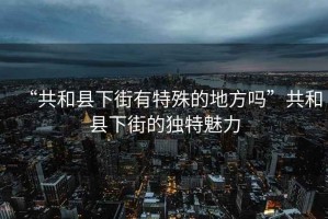 “共和縣下街有特殊的地方嗎”共和縣下街的獨特魅力