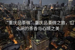 “重慶品茶微”重慶品茶微之旅，山水間的茶香與心境之美