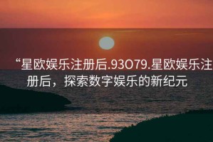 “星歐娛樂注冊后.93O79.星歐娛樂注冊后，探索數(shù)字娛樂的新紀(jì)元