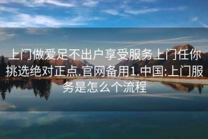 上門做愛足不出戶享受服務(wù)上門任你挑選絕對(duì)正點(diǎn).官網(wǎng)備用1.中國(guó):上門服務(wù)是怎么個(gè)流程
