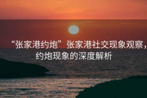 “張家港約炮”張家港社交現(xiàn)象觀察，約炮現(xiàn)象的深度解析