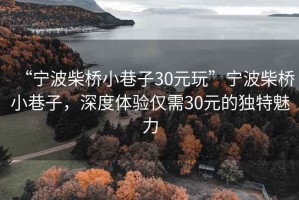 “寧波柴橋小巷子30元玩”寧波柴橋小巷子，深度體驗(yàn)僅需30元的獨(dú)特魅力