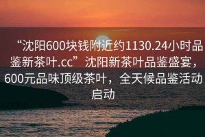 “沈陽600塊錢附近約1130.24小時品鑒新茶葉.cc”沈陽新茶葉品鑒盛宴，600元品味頂級茶葉，全天候品鑒活動啟動
