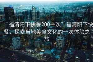 “福清陽下快餐200一次”福清陽下快餐，探索當?shù)孛朗澄幕囊淮误w驗之旅