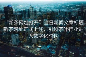 “新茶網(wǎng)址打開(kāi)”當(dāng)日新聞文章標(biāo)題，新茶網(wǎng)址正式上線(xiàn)，引領(lǐng)茶葉行業(yè)進(jìn)入數(shù)字化時(shí)代