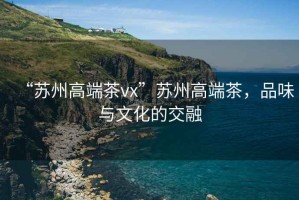 “蘇州高端茶vx”蘇州高端茶，品味與文化的交融