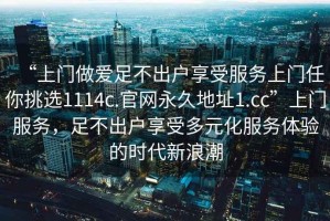 “上門做愛足不出戶享受服務(wù)上門任你挑選1114c.官網(wǎng)永久地址1.cc”上門服務(wù)，足不出戶享受多元化服務(wù)體驗的時代新浪潮
