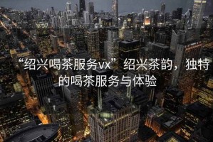 “紹興喝茶服務(wù)vx”紹興茶韻，獨(dú)特的喝茶服務(wù)與體驗(yàn)