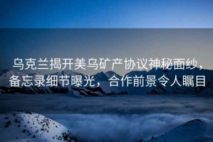 烏克蘭揭開美烏礦產(chǎn)協(xié)議神秘面紗，備忘錄細節(jié)曝光，合作前景令人矚目