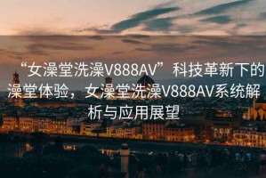 “女澡堂洗澡V888AV”科技革新下的澡堂體驗(yàn)，女澡堂洗澡V888AV系統(tǒng)解析與應(yīng)用展望