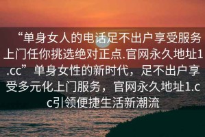 “單身女人的電話足不出戶享受服務(wù)上門任你挑選絕對正點(diǎn).官網(wǎng)永久地址1.cc”單身女性的新時(shí)代，足不出戶享受多元化上門服務(wù)，官網(wǎng)永久地址1.cc引領(lǐng)便捷生活新潮流