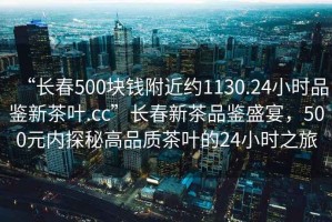 “長春500塊錢附近約1130.24小時品鑒新茶葉.cc”長春新茶品鑒盛宴，500元內(nèi)探秘高品質(zhì)茶葉的24小時之旅