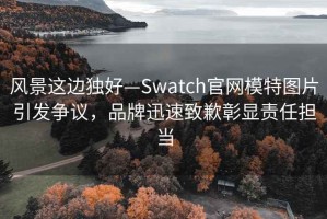 風(fēng)景這邊獨(dú)好—Swatch官網(wǎng)模特圖片引發(fā)爭(zhēng)議，品牌迅速致歉彰顯責(zé)任擔(dān)當(dāng)