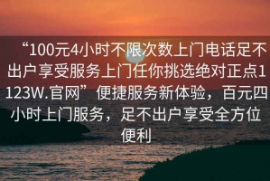 “100元4小時(shí)不限次數(shù)上門電話足不出戶享受服務(wù)上門任你挑選絕對正點(diǎn)1123W.官網(wǎng)”便捷服務(wù)新體驗(yàn)，百元四小時(shí)上門服務(wù)，足不出戶享受全方位便利