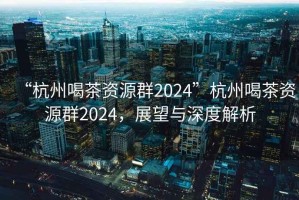 “杭州喝茶資源群2024”杭州喝茶資源群2024，展望與深度解析