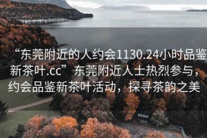 “東莞附近的人約會1130.24小時品鑒新茶葉.cc”東莞附近人士熱烈參與，約會品鑒新茶葉活動，探尋茶韻之美