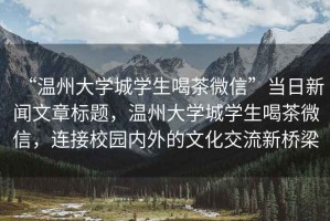 “溫州大學(xué)城學(xué)生喝茶微信”當(dāng)日新聞文章標(biāo)題，溫州大學(xué)城學(xué)生喝茶微信，連接校園內(nèi)外的文化交流新橋梁