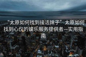 “太原如何找到接活妹子”太原如何找到心儀的娛樂服務(wù)提供者—實(shí)用指南