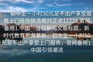 “初中生一小時(shí)50元足不出戶享受服務(wù)上門(mén)任你挑選絕對(duì)正點(diǎn)1123S.官網(wǎng)備用1.中國(guó)”當(dāng)日新聞文章標(biāo)題，新時(shí)代教育服務(wù)革新，初中生一小時(shí)50元足不出戶享受上門(mén)服務(wù)，官網(wǎng)備用1.中國(guó)引領(lǐng)潮流