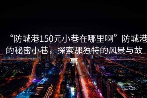 “防城港150元小巷在哪里啊”防城港的秘密小巷，探索那獨(dú)特的風(fēng)景與故事