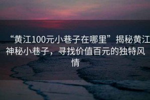 “黃江100元小巷子在哪里”揭秘黃江神秘小巷子，尋找價值百元的獨特風(fēng)情