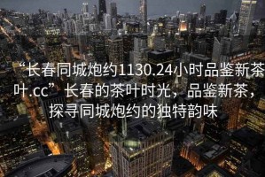 “長春同城炮約1130.24小時(shí)品鑒新茶葉.cc”長春的茶葉時(shí)光，品鑒新茶，探尋同城炮約的獨(dú)特韻味