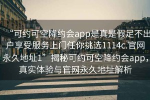“可約可空降約會app是真是假足不出戶享受服務(wù)上門任你挑選1114c.官網(wǎng)永久地址1”揭秘可約可空降約會app，真實體驗與官網(wǎng)永久地址解析
