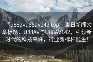 “u88avu88av142 top”當(dāng)日新聞文章標(biāo)題，U88AV與U88AV142，引領(lǐng)新時(shí)代的科技高峰，行業(yè)新標(biāo)桿誕生！