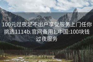100元過夜足不出戶享受服務(wù)上門任你挑選1114b.官網(wǎng)備用1.中國:100塊錢過夜服務(wù)